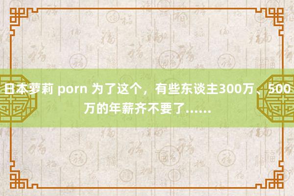 日本萝莉 porn 为了这个，有些东谈主300万、500万的年薪齐不要了......