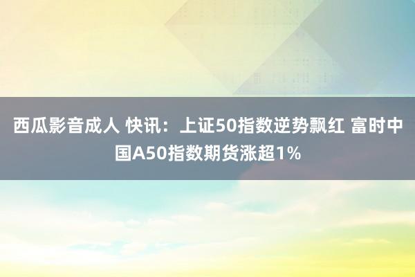 西瓜影音成人 快讯：上证50指数逆势飘红 富时中国A50指数期货涨超1%