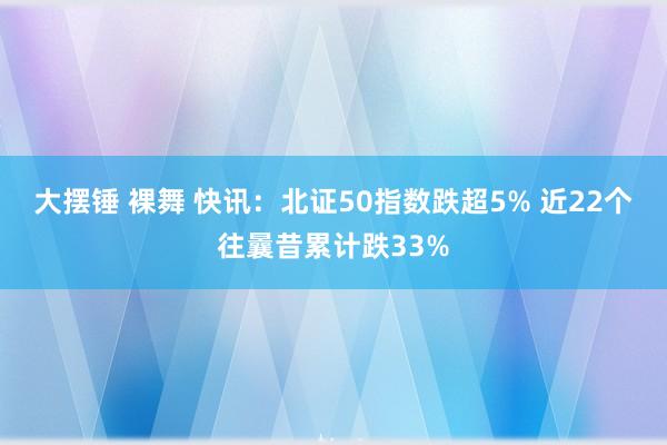 大摆锤 裸舞 快讯：北证50指数跌超5% 近22个往曩昔累计跌33%