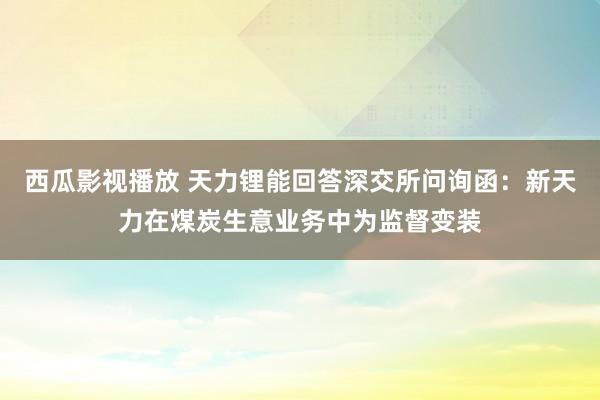 西瓜影视播放 天力锂能回答深交所问询函：新天力在煤炭生意业务中为监督变装