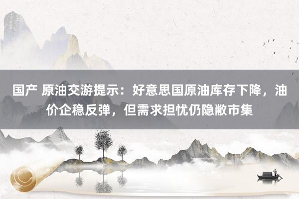 国产 原油交游提示：好意思国原油库存下降，油价企稳反弹，但需求担忧仍隐敝市集