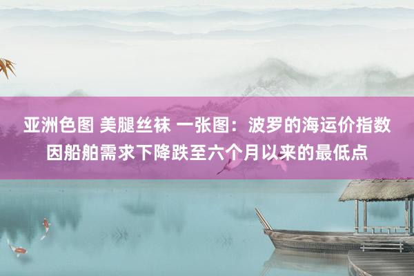 亚洲色图 美腿丝袜 一张图：波罗的海运价指数因船舶需求下降跌至六个月以来的最低点