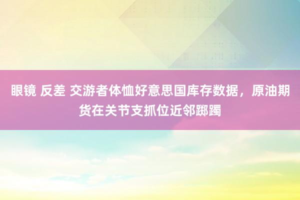 眼镜 反差 交游者体恤好意思国库存数据，原油期货在关节支抓位近邻踯躅