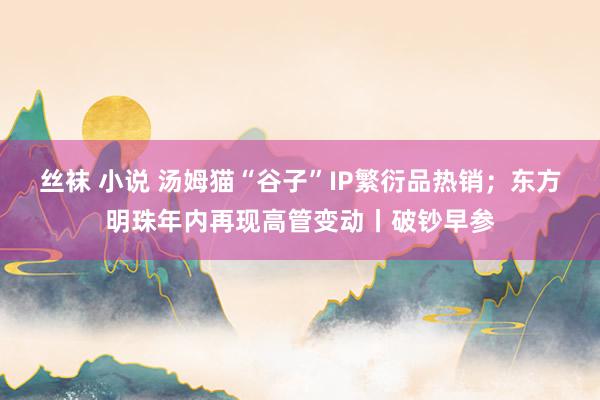丝袜 小说 汤姆猫“谷子”IP繁衍品热销；东方明珠年内再现高管变动丨破钞早参