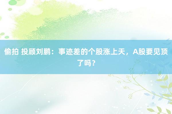 偷拍 投顾刘鹏：事迹差的个股涨上天，A股要见顶了吗？