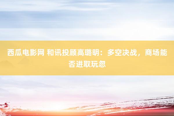 西瓜电影网 和讯投顾高璐明：多空决战，商场能否进取玩忽