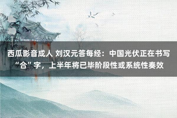 西瓜影音成人 刘汉元答每经：中国光伏正在书写“合”字，上半年将已毕阶段性或系统性奏效