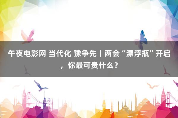 午夜电影网 当代化 豫争先丨两会“漂浮瓶”开启，你最可贵什么？