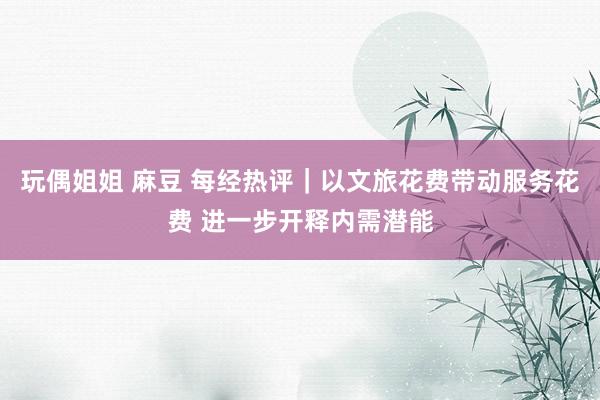 玩偶姐姐 麻豆 每经热评｜以文旅花费带动服务花费 进一步开释内需潜能