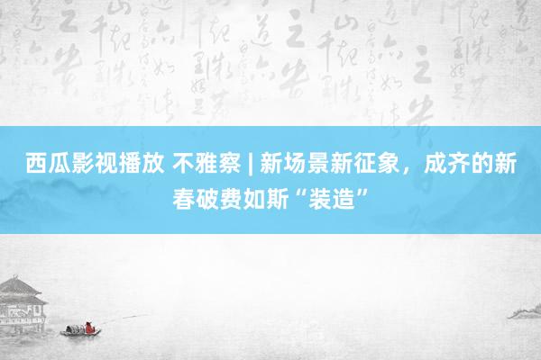 西瓜影视播放 不雅察 | 新场景新征象，成齐的新春破费如斯“装造”