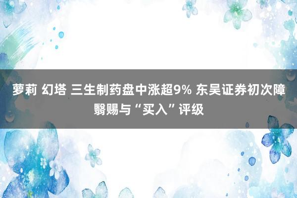 萝莉 幻塔 三生制药盘中涨超9% 东吴证券初次障翳赐与“买入”评级