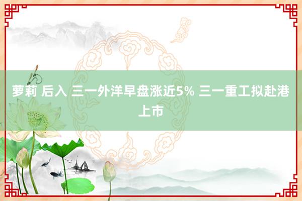 萝莉 后入 三一外洋早盘涨近5% 三一重工拟赴港上市