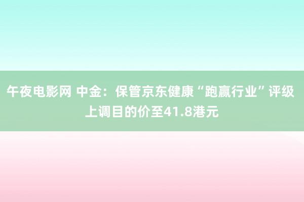 午夜电影网 中金：保管京东健康“跑赢行业”评级 上调目的价至41.8港元