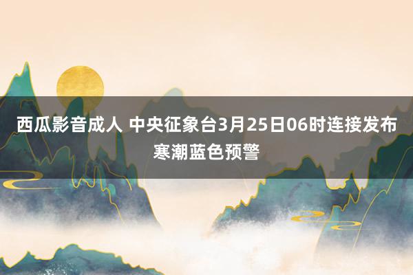 西瓜影音成人 中央征象台3月25日06时连接发布寒潮蓝色预警