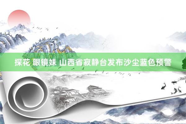 探花 眼镜妹 山西省寂静台发布沙尘蓝色预警